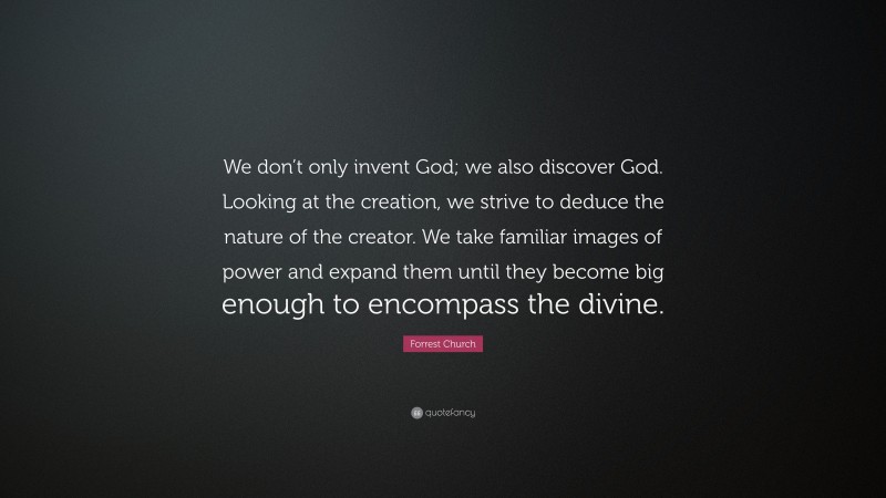 Forrest Church Quote: “We don’t only invent God; we also discover God. Looking at the creation, we strive to deduce the nature of the creator. We take familiar images of power and expand them until they become big enough to encompass the divine.”