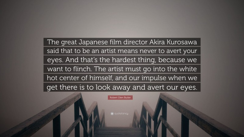 Robert Olen Butler Quote: “The great Japanese film director Akira Kurosawa said that to be an artist means never to avert your eyes. And that’s the hardest thing, because we want to flinch. The artist must go into the white hot center of himself, and our impulse when we get there is to look away and avert our eyes.”