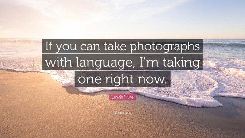 Lewis Hine Quote: “If you can take photographs with language, I’m taking one right now.”