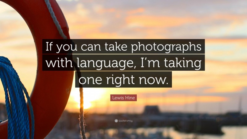 Lewis Hine Quote: “If you can take photographs with language, I’m taking one right now.”