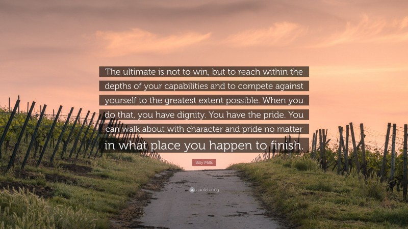 Billy Mills Quote: “The ultimate is not to win, but to reach within the depths of your capabilities and to compete against yourself to the greatest extent possible. When you do that, you have dignity. You have the pride. You can walk about with character and pride no matter in what place you happen to finish.”
