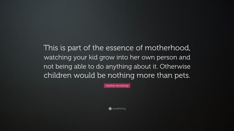 Heather Armstrong Quote: “This is part of the essence of motherhood, watching your kid grow into her own person and not being able to do anything about it. Otherwise children would be nothing more than pets.”