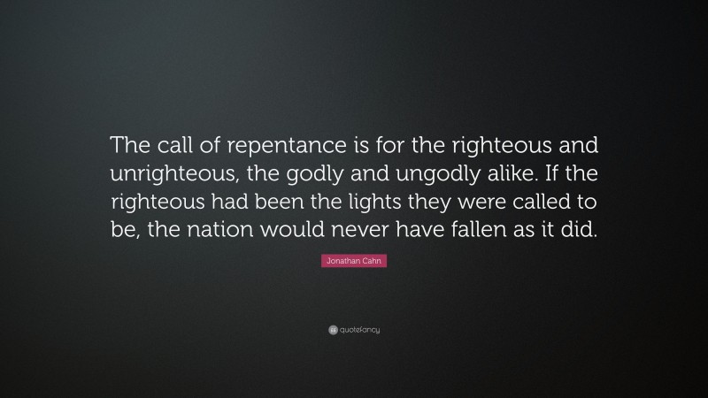 Jonathan Cahn Quote: “The call of repentance is for the righteous and unrighteous, the godly and ungodly alike. If the righteous had been the lights they were called to be, the nation would never have fallen as it did.”