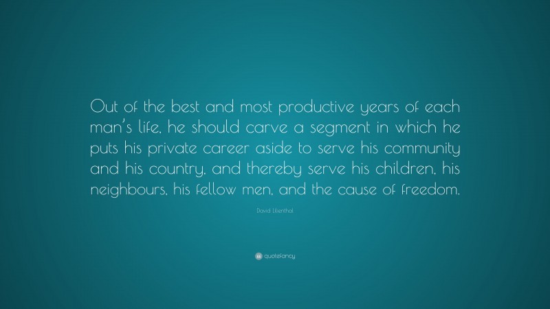 David Lilienthal Quote: “Out of the best and most productive years of each man’s life, he should carve a segment in which he puts his private career aside to serve his community and his country, and thereby serve his children, his neighbours, his fellow men, and the cause of freedom.”