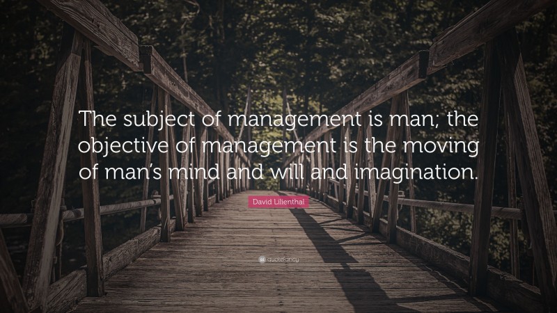 David Lilienthal Quote: “The subject of management is man; the objective of management is the moving of man’s mind and will and imagination.”