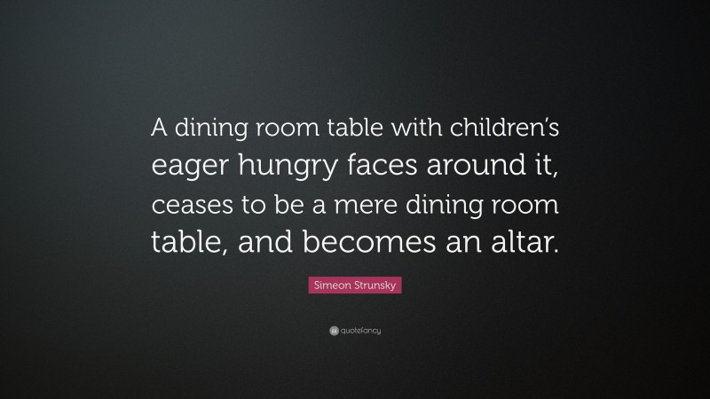 Simeon Strunsky Quote: “A dining room table with children’s eager hungry faces around it, ceases to be a mere dining room table, and becomes an altar.”