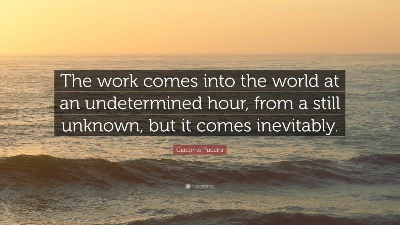 Giacomo Puccini Quote: “The work comes into the world at an undetermined hour, from a still unknown, but it comes inevitably.”