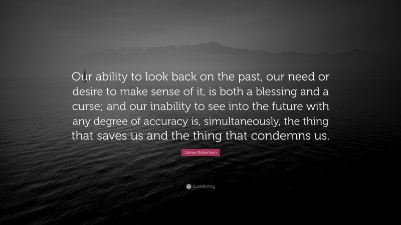 James Robertson Quote: “Our ability to look back on the past, our need or desire to make sense of it, is both a blessing and a curse; and our inability to see into the future with any degree of accuracy is, simultaneously, the thing that saves us and the thing that condemns us.”