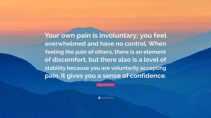 Dalai Lama XIV Quote: “Your own pain is involuntary; you feel overwhelmed and have no control. When feeling the pain of others, there is an element of discomfort, but there also is a level of stability because you are voluntarily accepting pain. It gives you a sense of confidence.”