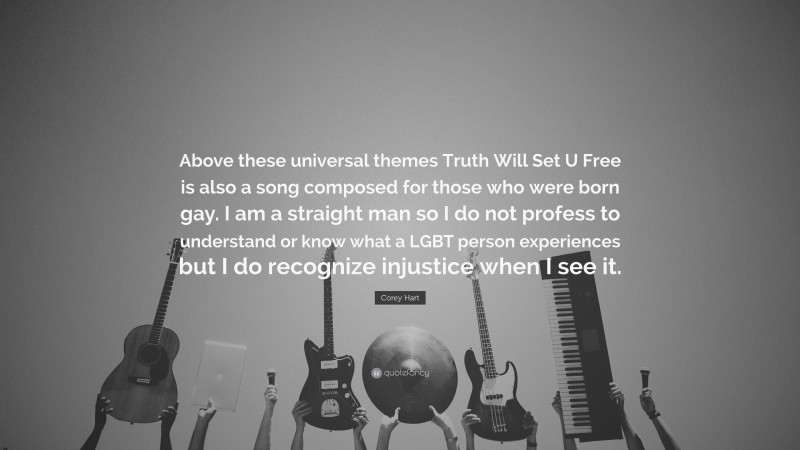 Corey Hart Quote: “Above these universal themes Truth Will Set U Free is also a song composed for those who were born gay. I am a straight man so I do not profess to understand or know what a LGBT person experiences but I do recognize injustice when I see it.”