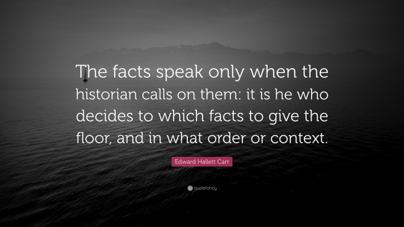 Edward Hallett Carr Quote: “The facts speak only when the historian calls on them: it is he who decides to which facts to give the floor, and in what order or context.”