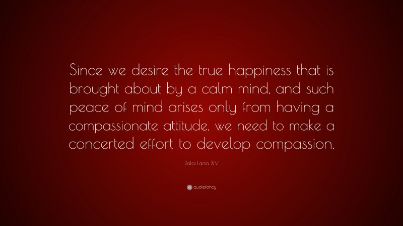 Dalai Lama XIV Quote: “Since we desire the true happiness that is brought about by a calm mind, and such peace of mind arises only from having a compassionate attitude, we need to make a concerted effort to develop compassion.”
