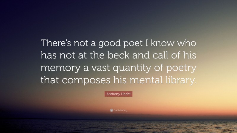 Anthony Hecht Quote: “There’s not a good poet I know who has not at the beck and call of his memory a vast quantity of poetry that composes his mental library.”