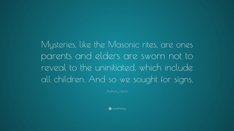 Anthony Hecht Quote: “Mysteries, like the Masonic rites, are ones parents and elders are sworn not to reveal to the uninitiated, which include all children. And so we sought for signs.”