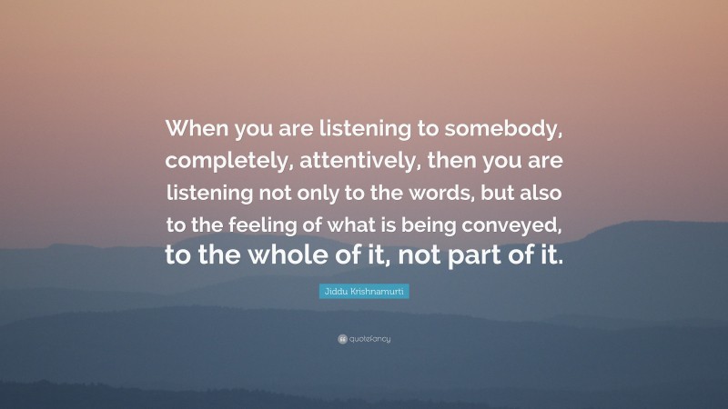 Jiddu Krishnamurti Quote: “When you are listening to somebody, completely, attentively, then you are listening not only to the words, but also to the feeling of what is being conveyed, to the whole of it, not part of it.”