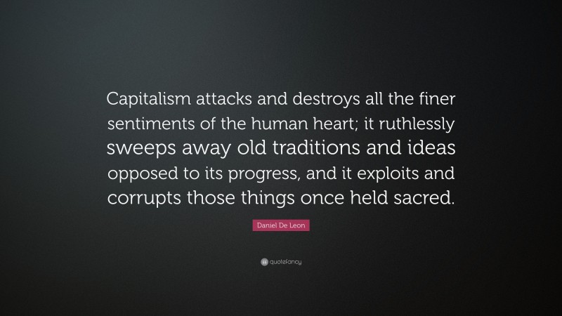 Daniel De Leon Quote: “Capitalism attacks and destroys all the finer sentiments of the human heart; it ruthlessly sweeps away old traditions and ideas opposed to its progress, and it exploits and corrupts those things once held sacred.”