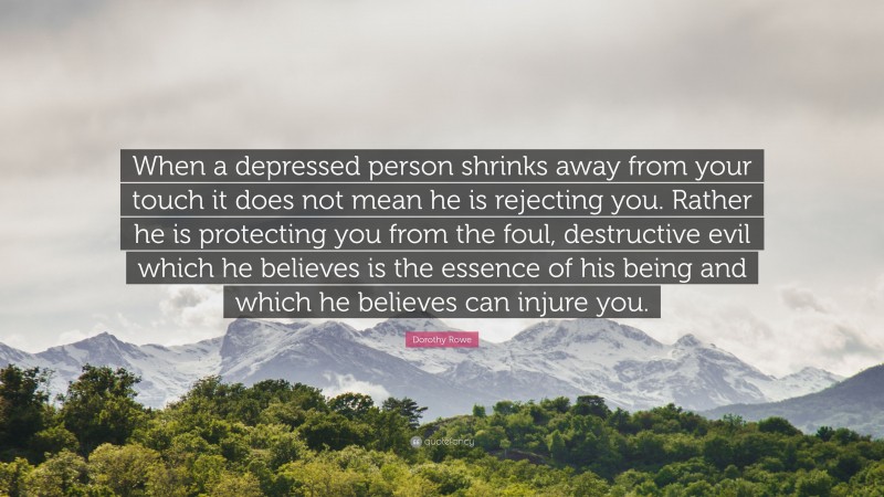 Dorothy Rowe Quote: “When a depressed person shrinks away from your touch it does not mean he is rejecting you. Rather he is protecting you from the foul, destructive evil which he believes is the essence of his being and which he believes can injure you.”