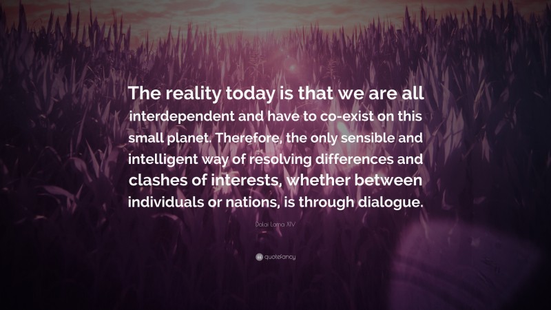 Dalai Lama XIV Quote: “The reality today is that we are all interdependent and have to co-exist on this small planet. Therefore, the only sensible and intelligent way of resolving differences and clashes of interests, whether between individuals or nations, is through dialogue.”