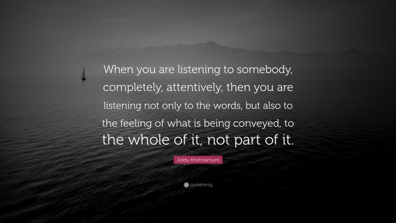 Jiddu Krishnamurti Quote: “When you are listening to somebody, completely, attentively, then you are listening not only to the words, but also to the feeling of what is being conveyed, to the whole of it, not part of it.”