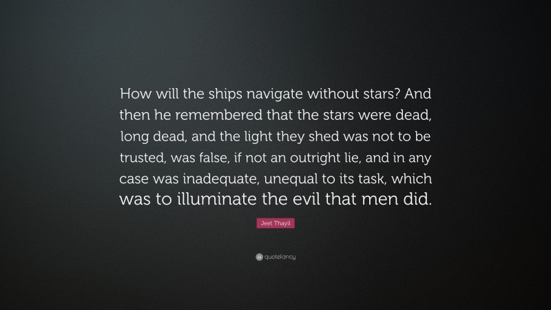 Jeet Thayil Quote: “How will the ships navigate without stars? And then he remembered that the stars were dead, long dead, and the light they shed was not to be trusted, was false, if not an outright lie, and in any case was inadequate, unequal to its task, which was to illuminate the evil that men did.”