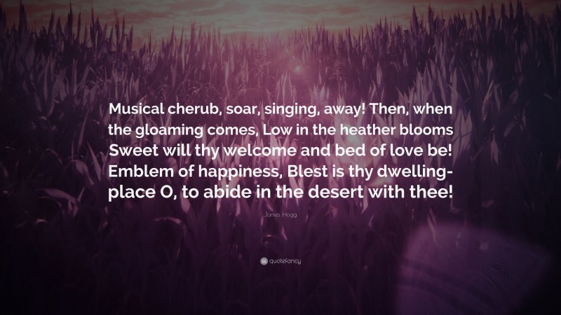 James Hogg Quote: “Musical cherub, soar, singing, away! Then, when the gloaming comes, Low in the heather blooms Sweet will thy welcome and bed of love be! Emblem of happiness, Blest is thy dwelling-place O, to abide in the desert with thee!”