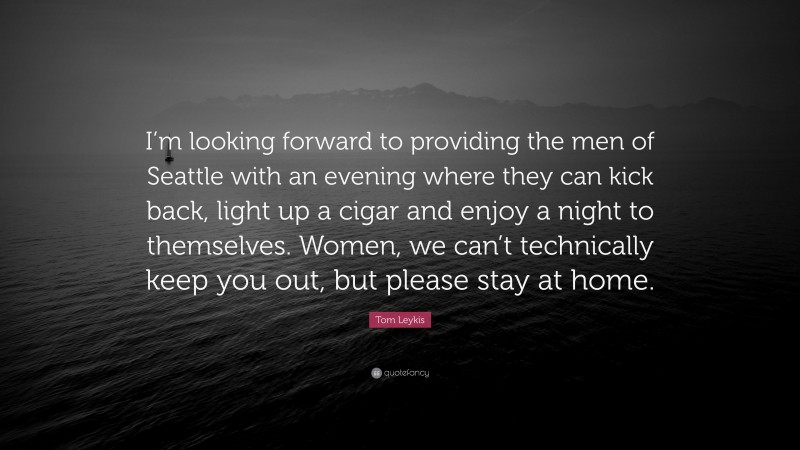 Tom Leykis Quote: “I’m looking forward to providing the men of Seattle with an evening where they can kick back, light up a cigar and enjoy a night to themselves. Women, we can’t technically keep you out, but please stay at home.”