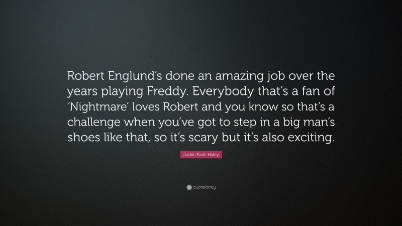 Jackie Earle Haley Quote: “Robert Englund’s done an amazing job over the years playing Freddy. Everybody that’s a fan of ‘Nightmare’ loves Robert and you know so that’s a challenge when you’ve got to step in a big man’s shoes like that, so it’s scary but it’s also exciting.”