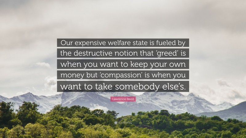 Lawrence Reed Quote: “Our expensive welfare state is fueled by the destructive notion that ‘greed’ is when you want to keep your own money but ‘compassion’ is when you want to take somebody else’s.”