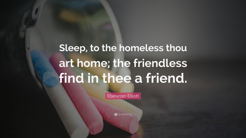 Ebenezer Elliott Quote: “Sleep, to the homeless thou art home; the friendless find in thee a friend.”