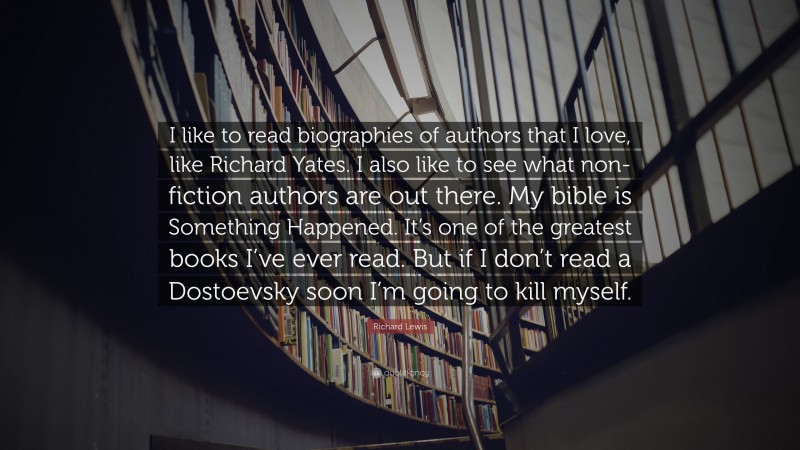 Richard Lewis Quote: “I like to read biographies of authors that I love, like Richard Yates. I also like to see what non-fiction authors are out there. My bible is Something Happened. It’s one of the greatest books I’ve ever read. But if I don’t read a Dostoevsky soon I’m going to kill myself.”