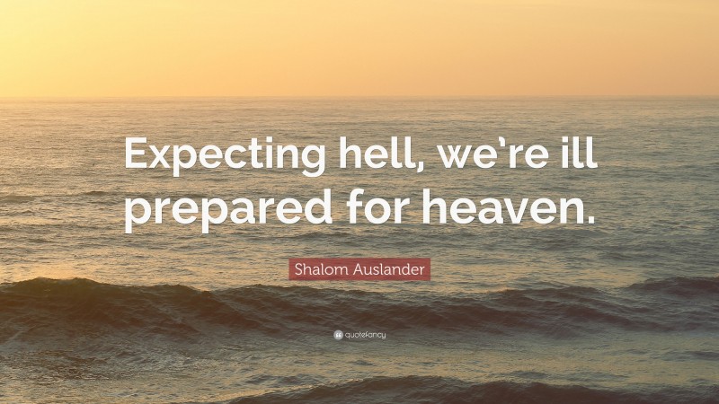 Shalom Auslander Quote: “Expecting hell, we’re ill prepared for heaven.”