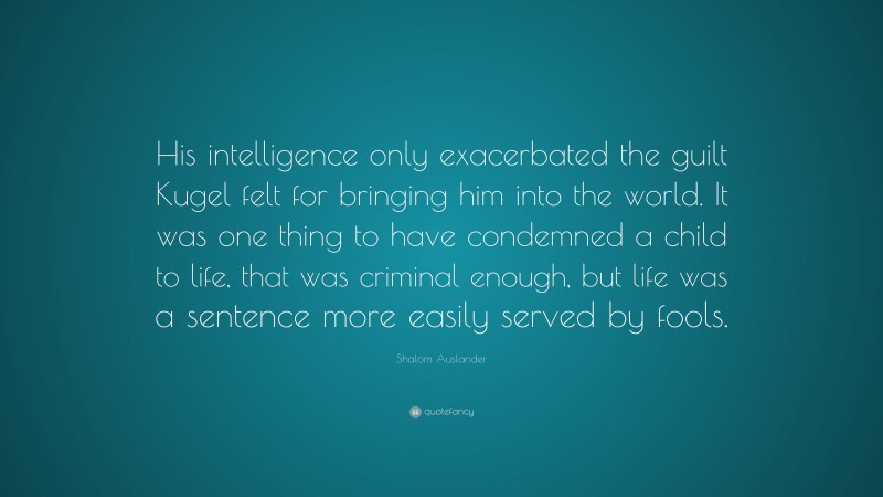 Shalom Auslander Quote: “His intelligence only exacerbated the guilt Kugel felt for bringing him into the world. It was one thing to have condemned a child to life, that was criminal enough, but life was a sentence more easily served by fools.”