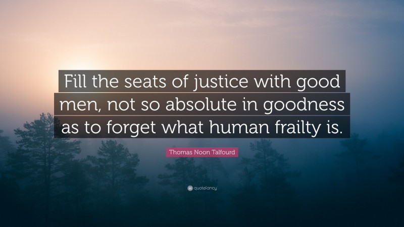 Thomas Noon Talfourd Quote: “Fill the seats of justice with good men, not so absolute in goodness as to forget what human frailty is.”