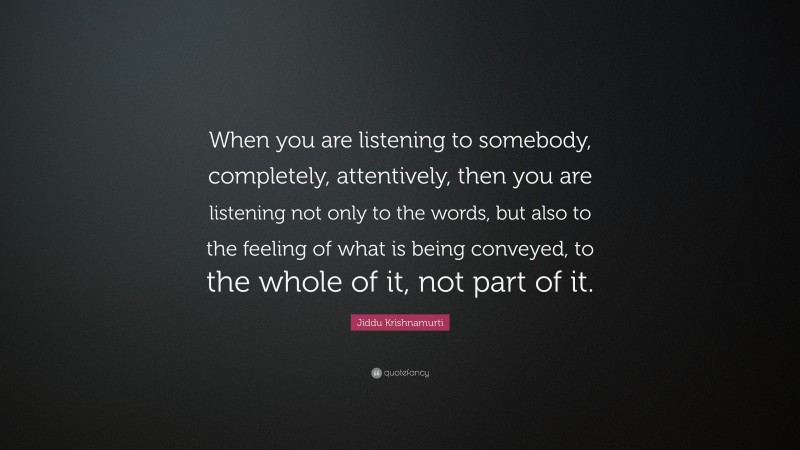 Jiddu Krishnamurti Quote: “When you are listening to somebody, completely, attentively, then you are listening not only to the words, but also to the feeling of what is being conveyed, to the whole of it, not part of it.”