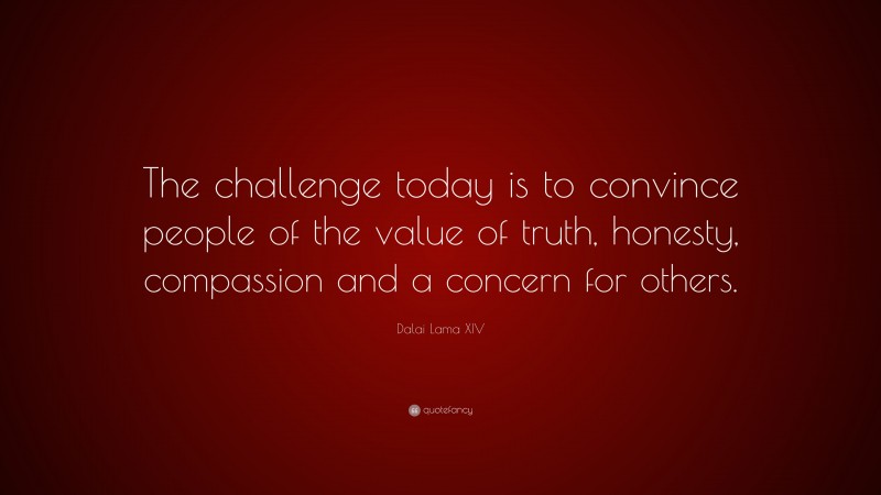 Dalai Lama XIV Quote: “The challenge today is to convince people of the value of truth, honesty, compassion and a concern for others.”