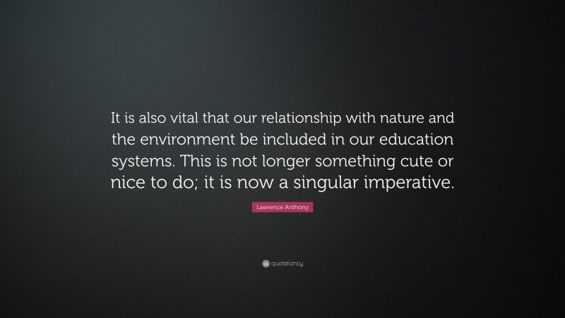Lawrence Anthony Quote: “It is also vital that our relationship with nature and the environment be included in our education systems. This is not longer something cute or nice to do; it is now a singular imperative.”