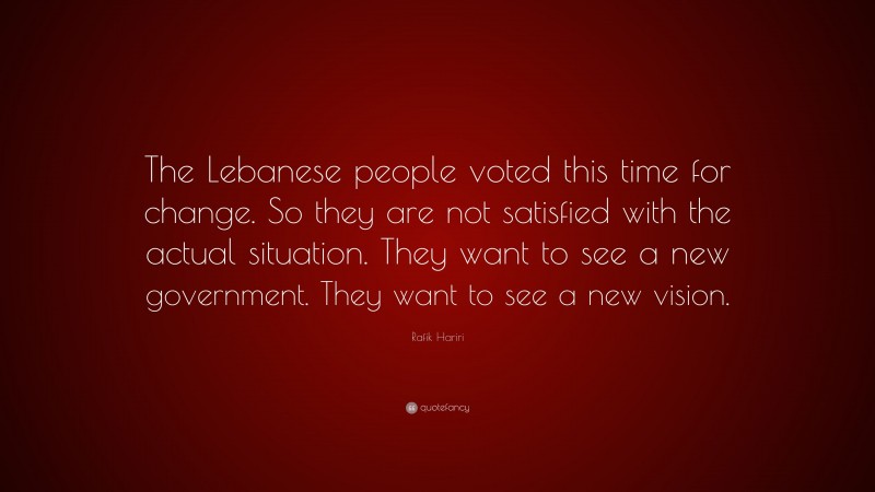 Rafik Hariri Quote: “The Lebanese people voted this time for change. So they are not satisfied with the actual situation. They want to see a new government. They want to see a new vision.”