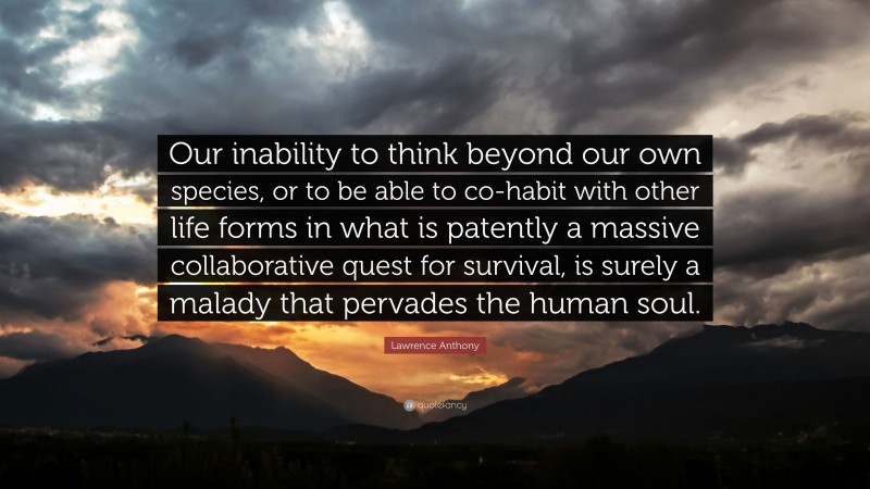 Lawrence Anthony Quote: “Our inability to think beyond our own species, or to be able to co-habit with other life forms in what is patently a massive collaborative quest for survival, is surely a malady that pervades the human soul.”
