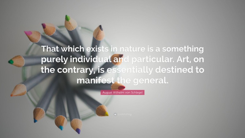 August Wilhelm von Schlegel Quote: “That which exists in nature is a something purely individual and particular. Art, on the contrary, is essentially destined to manifest the general.”