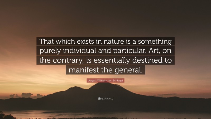 August Wilhelm von Schlegel Quote: “That which exists in nature is a something purely individual and particular. Art, on the contrary, is essentially destined to manifest the general.”