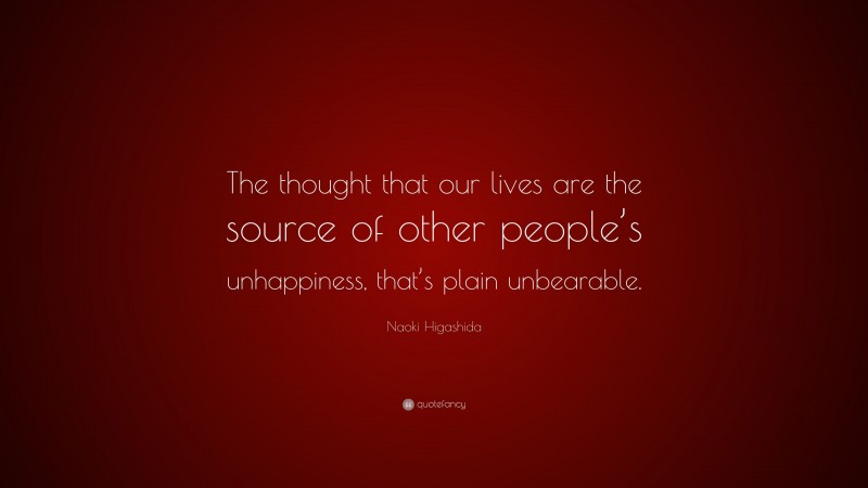 Naoki Higashida Quote: “The thought that our lives are the source of other people’s unhappiness, that’s plain unbearable.”