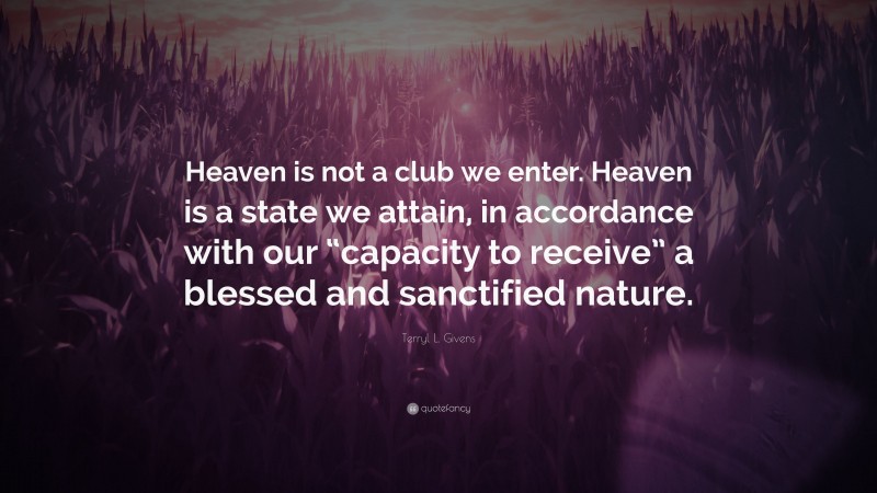 Terryl L. Givens Quote: “Heaven is not a club we enter. Heaven is a state we attain, in accordance with our “capacity to receive” a blessed and sanctified nature.”