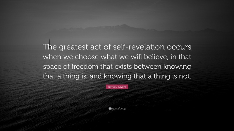 Terryl L. Givens Quote: “The greatest act of self-revelation occurs when we choose what we will believe, in that space of freedom that exists between knowing that a thing is, and knowing that a thing is not.”