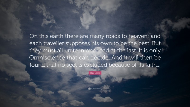 Eliza Leslie Quote: “On this earth there are many roads to heaven; and each traveller supposes his own to be the best. But they must all unite in one road at the last. It is only Omniscience that can decide. And it will then be found that no sect is excluded because of its faith...”