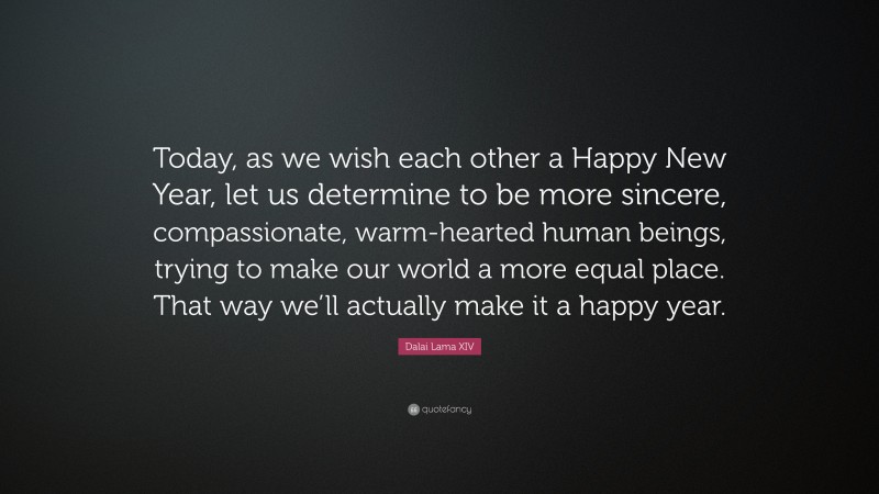 Dalai Lama XIV Quote: “Today, as we wish each other a Happy New Year, let us determine to be more sincere, compassionate, warm-hearted human beings, trying to make our world a more equal place. That way we’ll actually make it a happy year.”