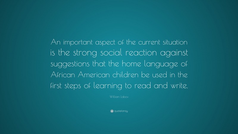 William Labov Quote: “An important aspect of the current situation is the strong social reaction against suggestions that the home language of African American children be used in the first steps of learning to read and write.”