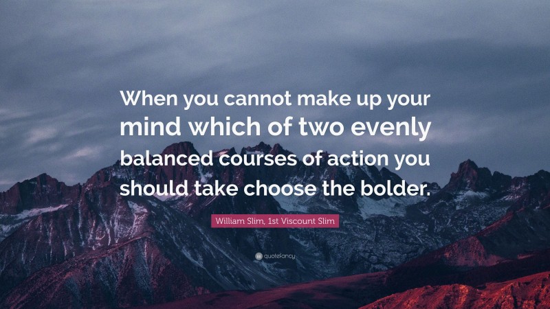 William Slim, 1st Viscount Slim Quote: “When you cannot make up your mind which of two evenly balanced courses of action you should take choose the bolder.”