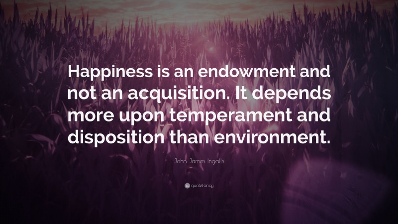 John James Ingalls Quote: “Happiness is an endowment and not an acquisition. It depends more upon temperament and disposition than environment.”