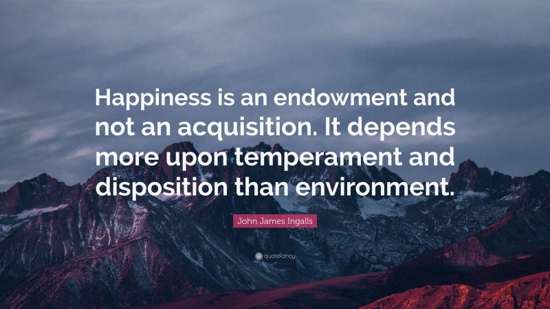 John James Ingalls Quote: “Happiness is an endowment and not an acquisition. It depends more upon temperament and disposition than environment.”