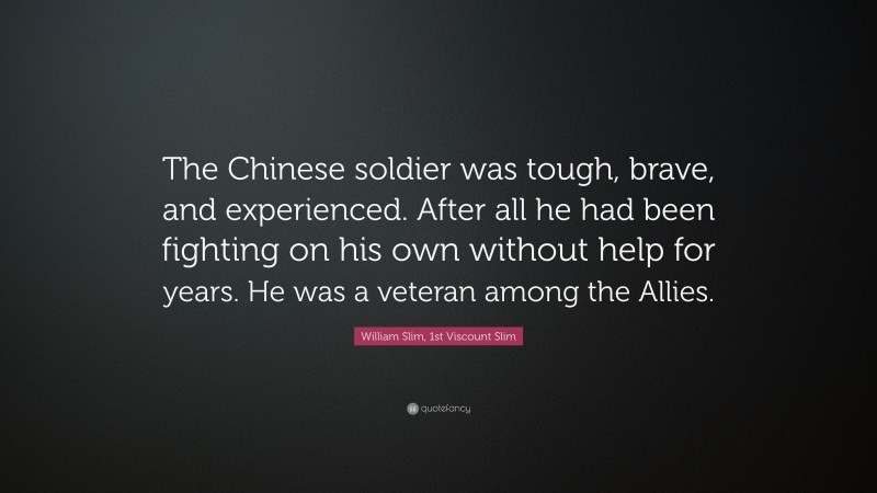 William Slim, 1st Viscount Slim Quote: “The Chinese soldier was tough, brave, and experienced. After all he had been fighting on his own without help for years. He was a veteran among the Allies.”